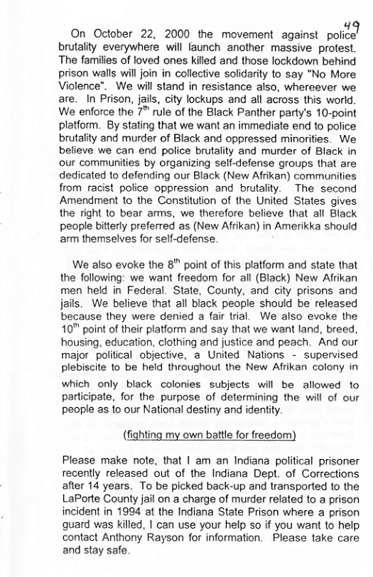 On October 22, 2000 the movement against policel brutality everywhere will faunch another massive protest. The families of loved ones killed and those lockdown behind prison walls will join in collective solidarity to say "No More Violence™. We will stand in resistance also, whereever we are. In Prison, jails, city lockups and all across this world. We enforce the 7™ rule of the Black Panther party’s 10-point platform. By stating that we want an immediate end to police brutality and murder of Black and oppressed minorities. We believe we can end police brutality and murder of Black in our communities by organizing self-defense groups that are dedicated to defending our Black (New Afrikan) communities from racist police oppression and brutality. ~The second Amendment to the Constitution of the United States gives the right to bear arms, we therefore believe that all Black people bitterly preferred as (New Afrikan) in Amerikka should arm themselves for self-defense.  We also evoke the 8" point of this platform and state that the following: we want freedom for all (Black) New Afrikan men held in Federal. State, County, and city prisons and jails. We believe that all black people should be released because they were denied a fair trial. We also evoke the 10" point of their platform and say that we want land, breed, housing, education, clothing and justice and peach. And our major political objective, a United Nations - supervised plebiscite to be held throughout the New Afrikan colony in  which only black colonies subjects will be allowed to participate, for the purpose of determining the will of our people as to our National destiny and identity.  (fighting my own battle for freedom)  Please make note, that | am an Indiana political prisoner recently released out of the Indiana Dept. of Corrections after 14 years. To be picked back-up and transported to the LaPorte County jail on a charge of murder related to a prison incident in 1994 at the Indiana State Prison where a prison quard was killed, | can use your help so if you want to help contact Anthony Rayson for information. Please take care and stay safe 